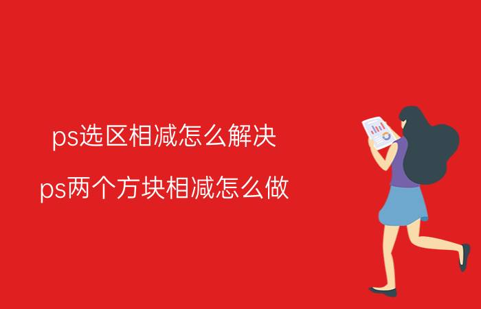 ps选区相减怎么解决 ps两个方块相减怎么做？